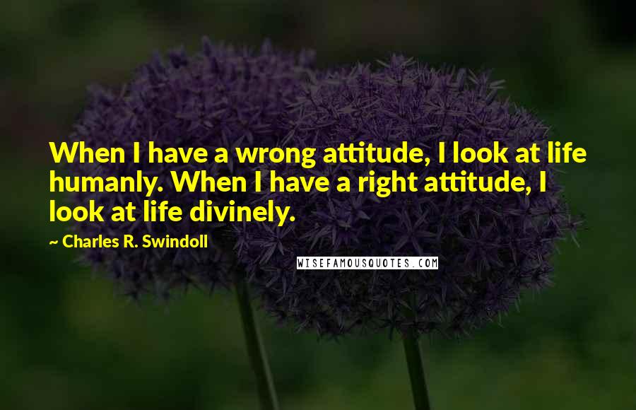 Charles R. Swindoll Quotes: When I have a wrong attitude, I look at life humanly. When I have a right attitude, I look at life divinely.