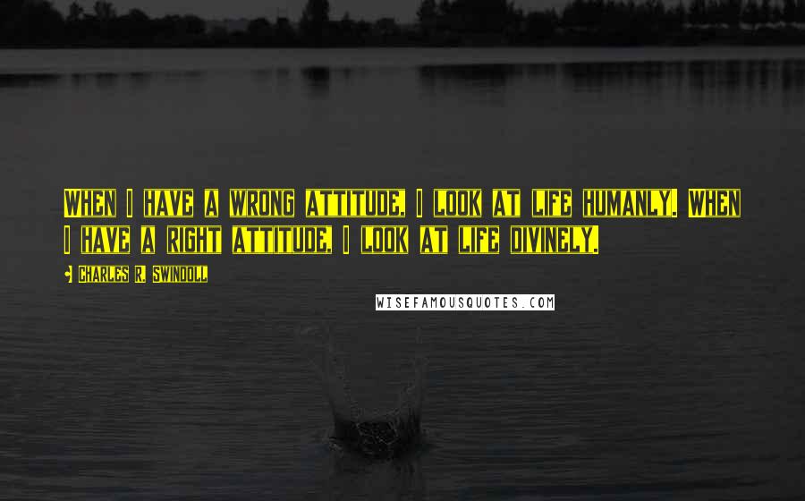 Charles R. Swindoll Quotes: When I have a wrong attitude, I look at life humanly. When I have a right attitude, I look at life divinely.