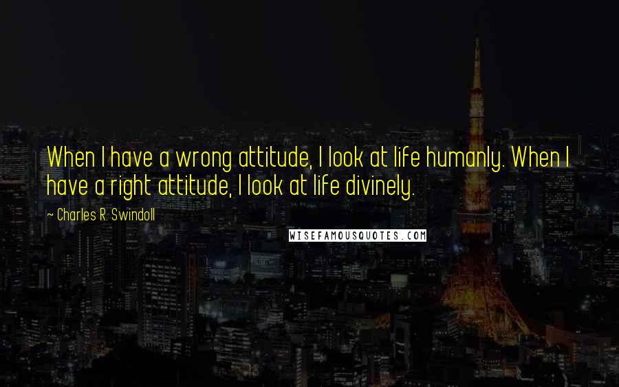 Charles R. Swindoll Quotes: When I have a wrong attitude, I look at life humanly. When I have a right attitude, I look at life divinely.