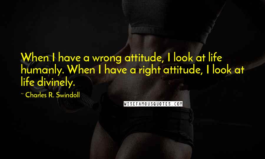 Charles R. Swindoll Quotes: When I have a wrong attitude, I look at life humanly. When I have a right attitude, I look at life divinely.