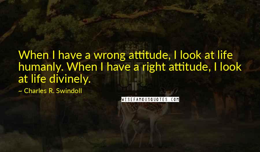 Charles R. Swindoll Quotes: When I have a wrong attitude, I look at life humanly. When I have a right attitude, I look at life divinely.