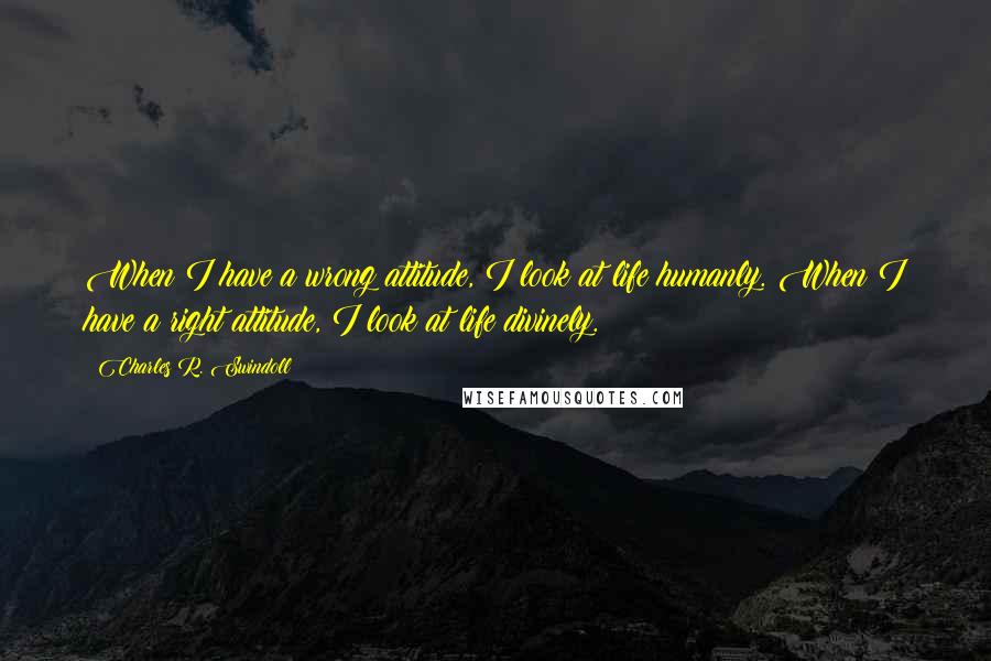 Charles R. Swindoll Quotes: When I have a wrong attitude, I look at life humanly. When I have a right attitude, I look at life divinely.