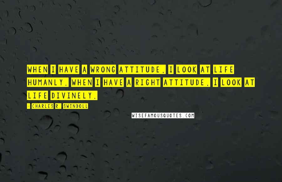 Charles R. Swindoll Quotes: When I have a wrong attitude, I look at life humanly. When I have a right attitude, I look at life divinely.