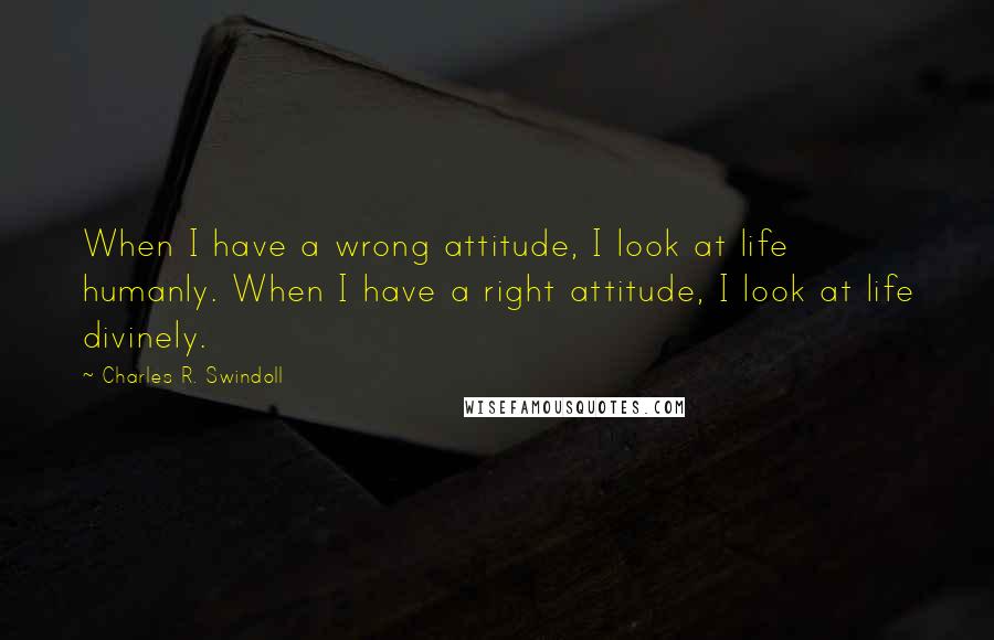 Charles R. Swindoll Quotes: When I have a wrong attitude, I look at life humanly. When I have a right attitude, I look at life divinely.