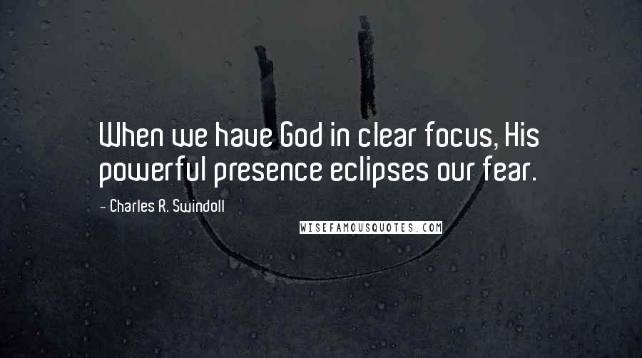 Charles R. Swindoll Quotes: When we have God in clear focus, His powerful presence eclipses our fear.