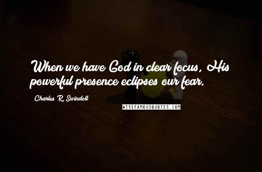 Charles R. Swindoll Quotes: When we have God in clear focus, His powerful presence eclipses our fear.