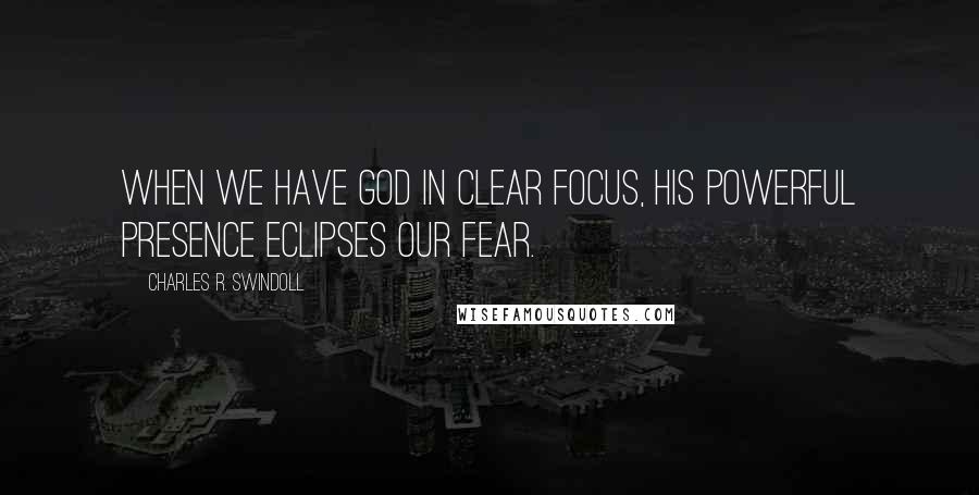 Charles R. Swindoll Quotes: When we have God in clear focus, His powerful presence eclipses our fear.