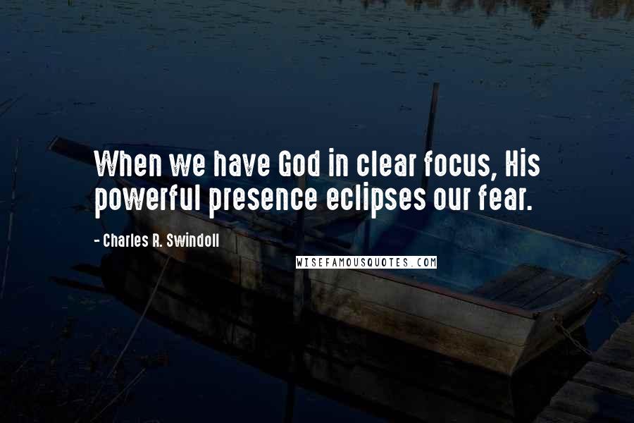 Charles R. Swindoll Quotes: When we have God in clear focus, His powerful presence eclipses our fear.