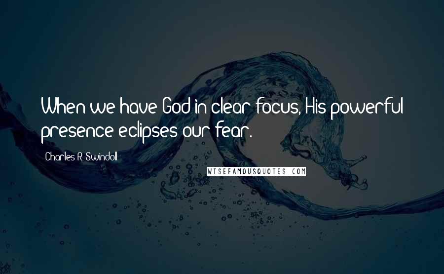 Charles R. Swindoll Quotes: When we have God in clear focus, His powerful presence eclipses our fear.