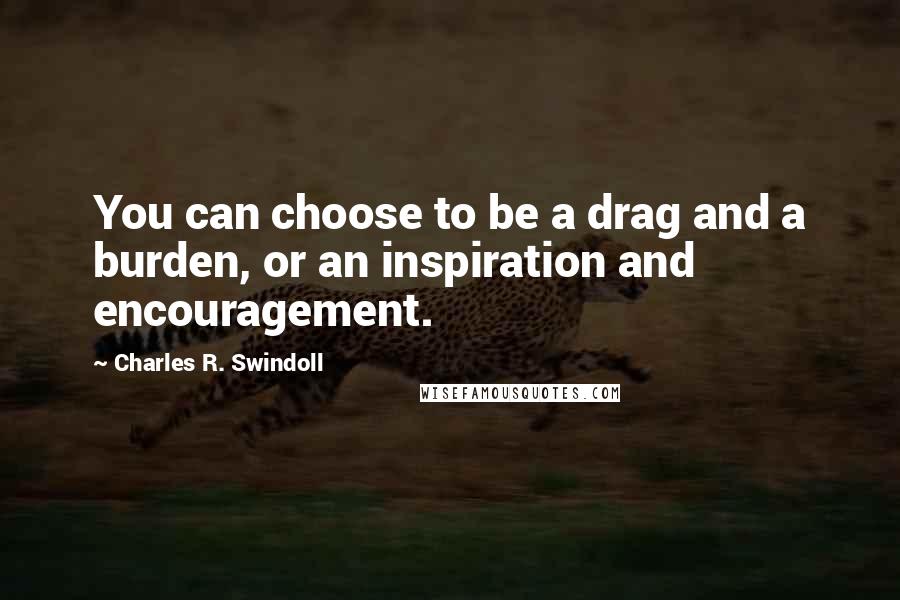 Charles R. Swindoll Quotes: You can choose to be a drag and a burden, or an inspiration and encouragement.