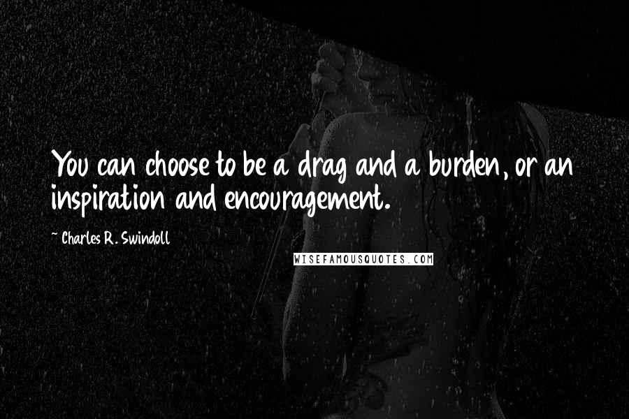 Charles R. Swindoll Quotes: You can choose to be a drag and a burden, or an inspiration and encouragement.