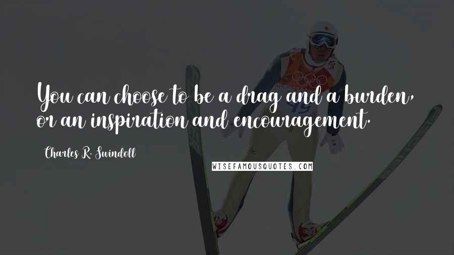 Charles R. Swindoll Quotes: You can choose to be a drag and a burden, or an inspiration and encouragement.