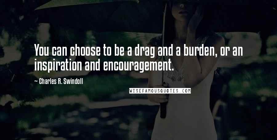 Charles R. Swindoll Quotes: You can choose to be a drag and a burden, or an inspiration and encouragement.