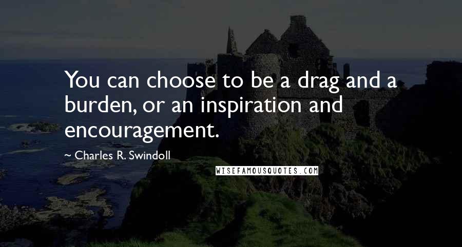 Charles R. Swindoll Quotes: You can choose to be a drag and a burden, or an inspiration and encouragement.