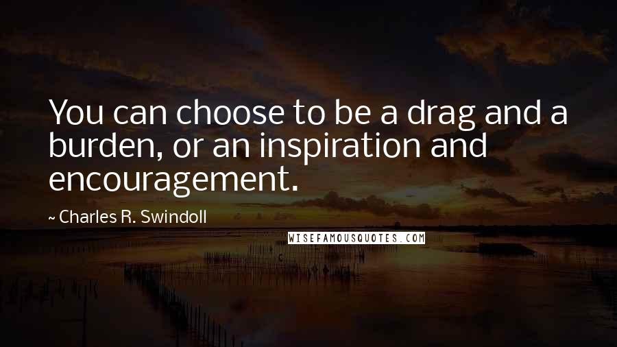 Charles R. Swindoll Quotes: You can choose to be a drag and a burden, or an inspiration and encouragement.