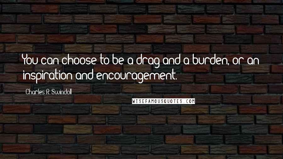 Charles R. Swindoll Quotes: You can choose to be a drag and a burden, or an inspiration and encouragement.