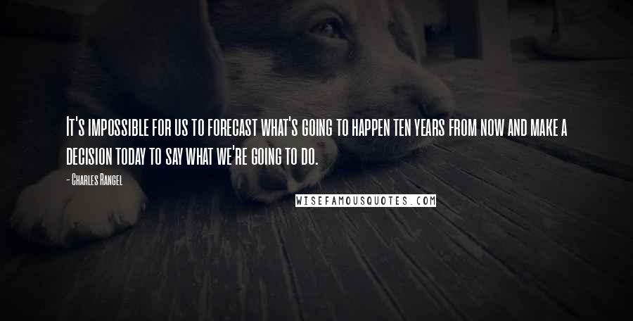 Charles Rangel Quotes: It's impossible for us to forecast what's going to happen ten years from now and make a decision today to say what we're going to do.