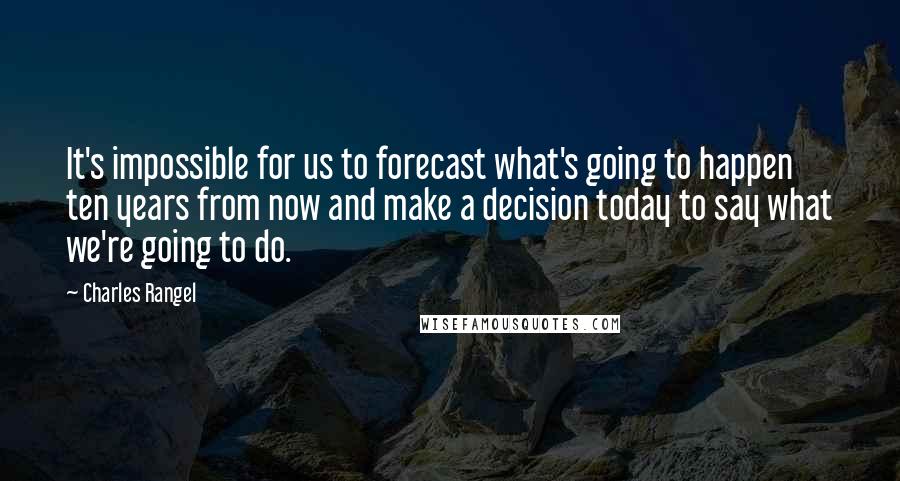 Charles Rangel Quotes: It's impossible for us to forecast what's going to happen ten years from now and make a decision today to say what we're going to do.