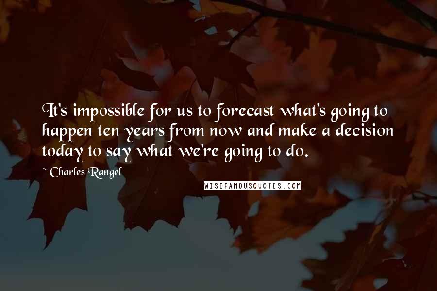 Charles Rangel Quotes: It's impossible for us to forecast what's going to happen ten years from now and make a decision today to say what we're going to do.