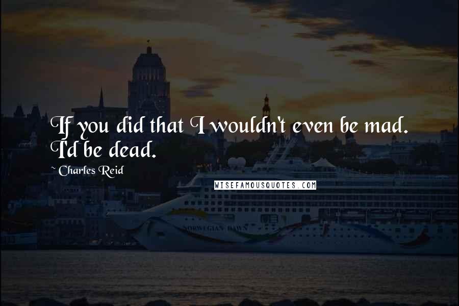 Charles Reid Quotes: If you did that I wouldn't even be mad. I'd be dead.