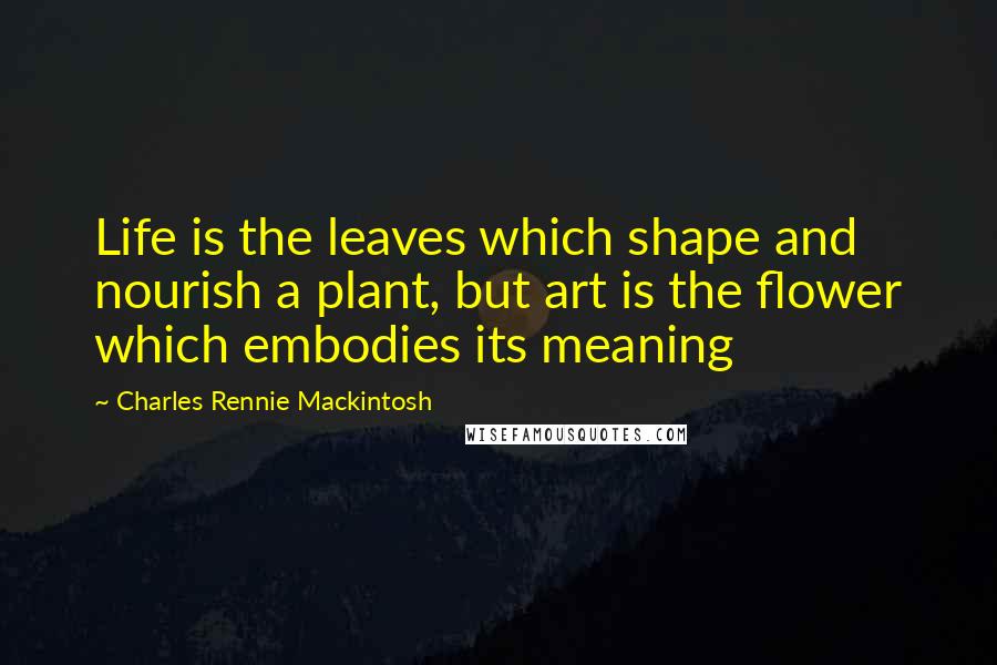 Charles Rennie Mackintosh Quotes: Life is the leaves which shape and nourish a plant, but art is the flower which embodies its meaning