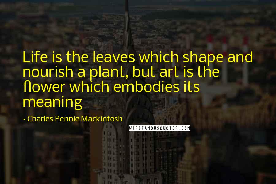 Charles Rennie Mackintosh Quotes: Life is the leaves which shape and nourish a plant, but art is the flower which embodies its meaning