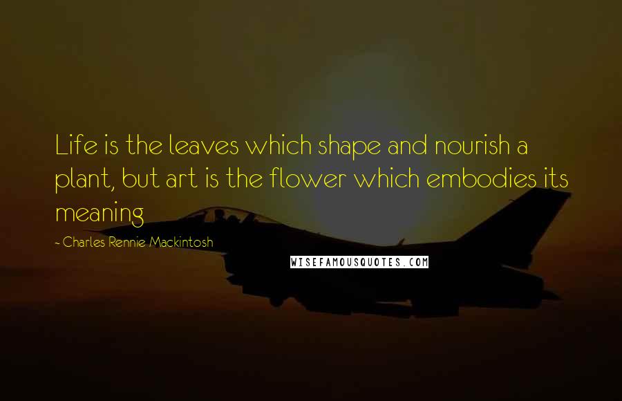 Charles Rennie Mackintosh Quotes: Life is the leaves which shape and nourish a plant, but art is the flower which embodies its meaning