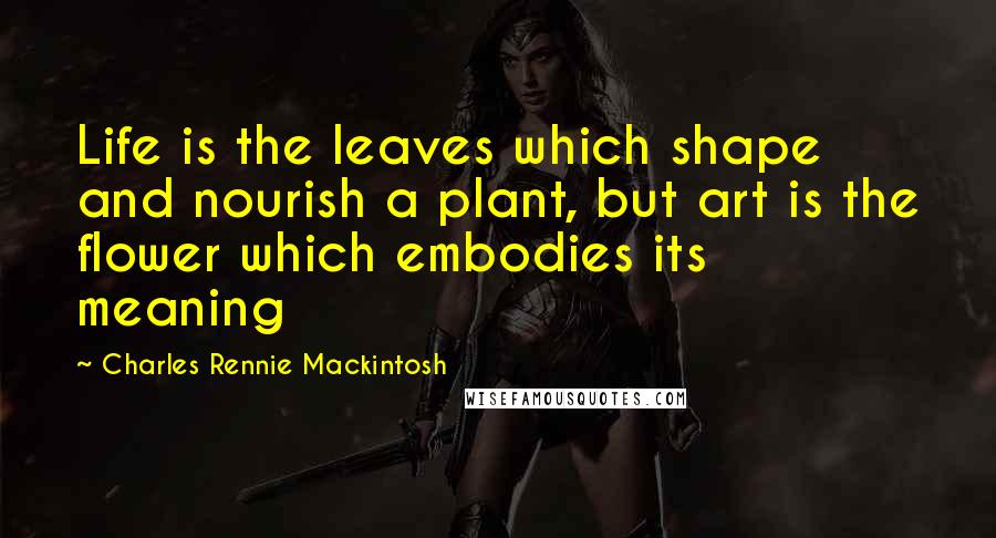 Charles Rennie Mackintosh Quotes: Life is the leaves which shape and nourish a plant, but art is the flower which embodies its meaning