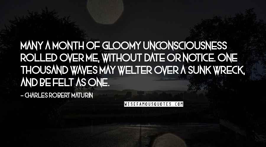 Charles Robert Maturin Quotes: Many a month of gloomy unconsciousness rolled over me, without date or notice. One thousand waves may welter over a sunk wreck, and be felt as one.