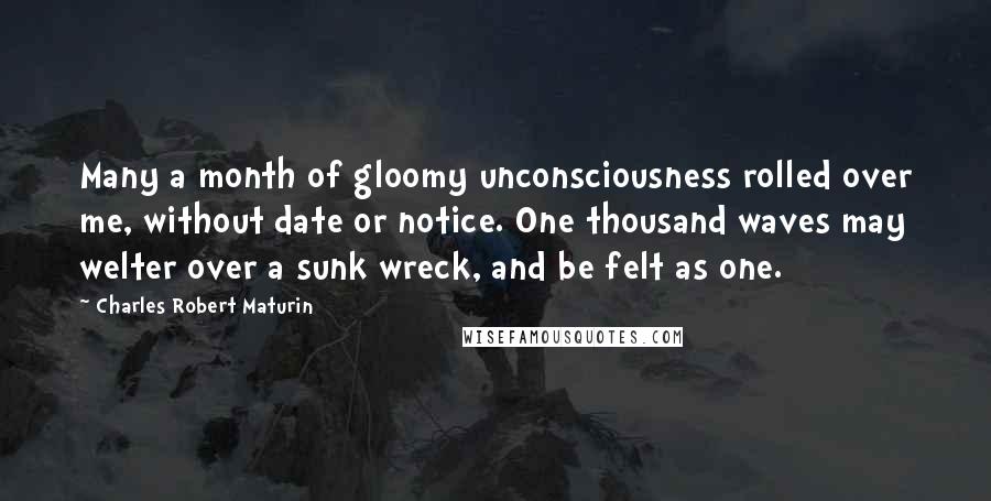 Charles Robert Maturin Quotes: Many a month of gloomy unconsciousness rolled over me, without date or notice. One thousand waves may welter over a sunk wreck, and be felt as one.