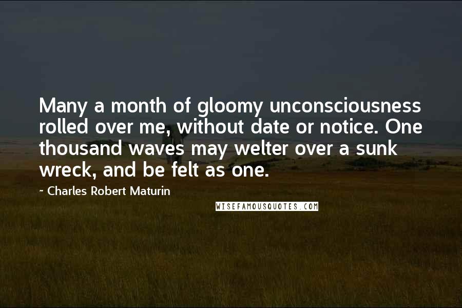 Charles Robert Maturin Quotes: Many a month of gloomy unconsciousness rolled over me, without date or notice. One thousand waves may welter over a sunk wreck, and be felt as one.