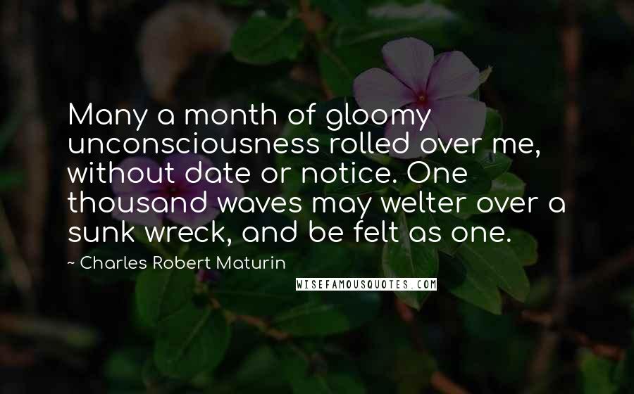 Charles Robert Maturin Quotes: Many a month of gloomy unconsciousness rolled over me, without date or notice. One thousand waves may welter over a sunk wreck, and be felt as one.