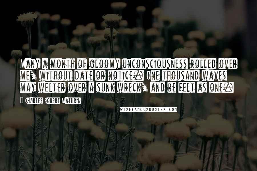 Charles Robert Maturin Quotes: Many a month of gloomy unconsciousness rolled over me, without date or notice. One thousand waves may welter over a sunk wreck, and be felt as one.