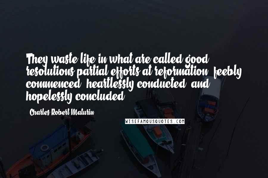 Charles Robert Maturin Quotes: They waste life in what are called good resolutions-partial efforts at reformation, feebly commenced, heartlessly conducted, and hopelessly concluded.