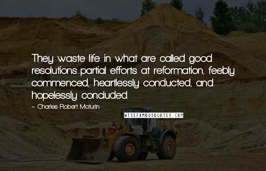 Charles Robert Maturin Quotes: They waste life in what are called good resolutions-partial efforts at reformation, feebly commenced, heartlessly conducted, and hopelessly concluded.