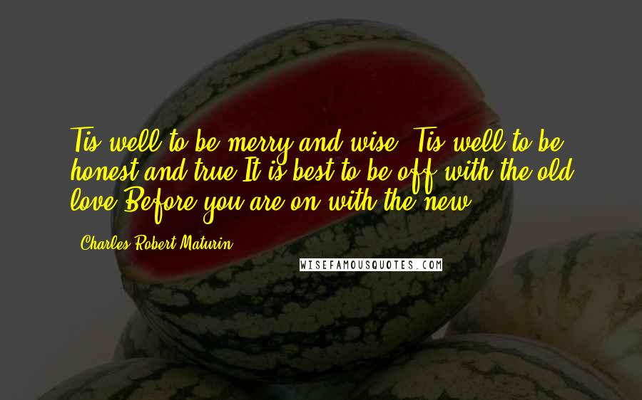 Charles Robert Maturin Quotes: Tis well to be merry and wise,'Tis well to be honest and true;It is best to be off with the old love,Before you are on with the new.