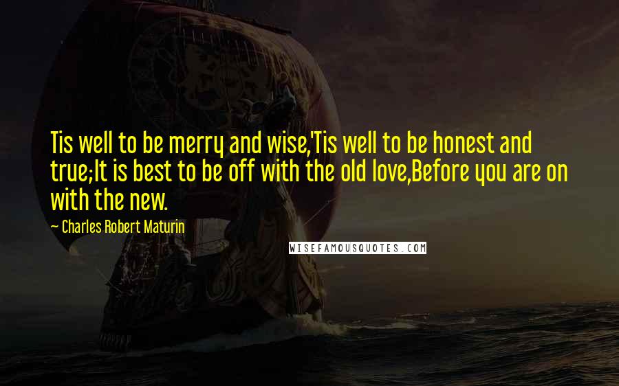 Charles Robert Maturin Quotes: Tis well to be merry and wise,'Tis well to be honest and true;It is best to be off with the old love,Before you are on with the new.