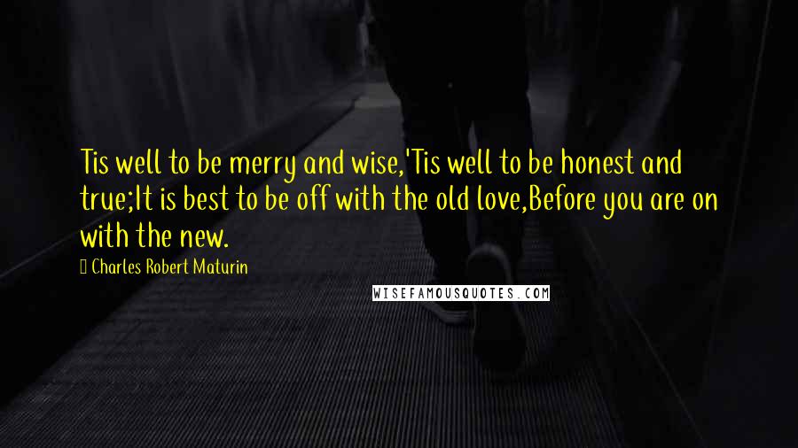 Charles Robert Maturin Quotes: Tis well to be merry and wise,'Tis well to be honest and true;It is best to be off with the old love,Before you are on with the new.