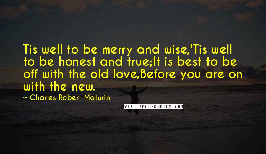 Charles Robert Maturin Quotes: Tis well to be merry and wise,'Tis well to be honest and true;It is best to be off with the old love,Before you are on with the new.