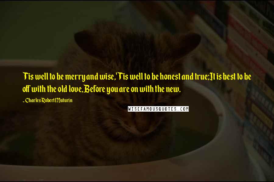 Charles Robert Maturin Quotes: Tis well to be merry and wise,'Tis well to be honest and true;It is best to be off with the old love,Before you are on with the new.