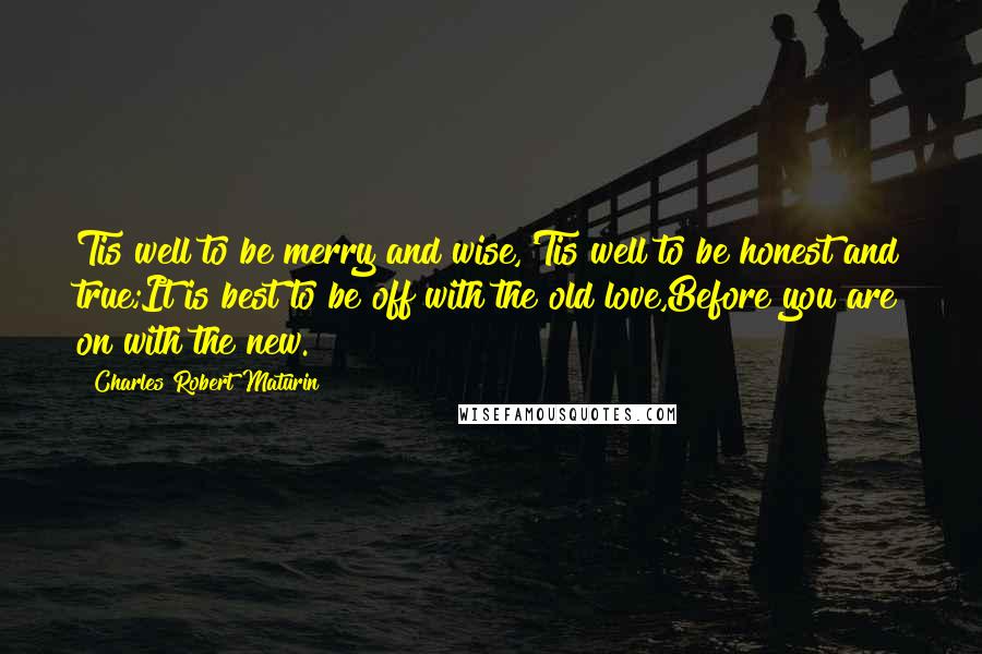 Charles Robert Maturin Quotes: Tis well to be merry and wise,'Tis well to be honest and true;It is best to be off with the old love,Before you are on with the new.