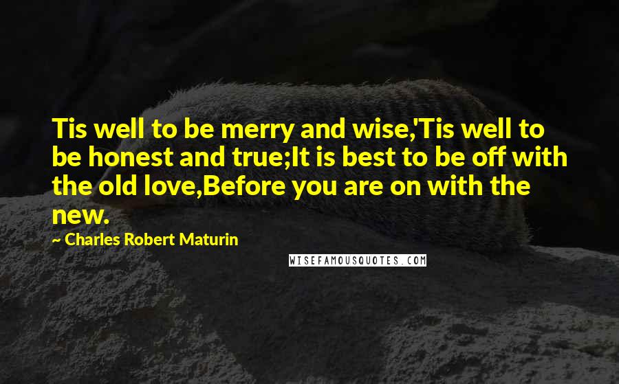 Charles Robert Maturin Quotes: Tis well to be merry and wise,'Tis well to be honest and true;It is best to be off with the old love,Before you are on with the new.