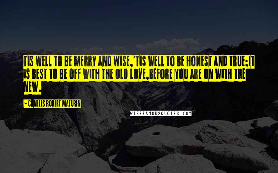 Charles Robert Maturin Quotes: Tis well to be merry and wise,'Tis well to be honest and true;It is best to be off with the old love,Before you are on with the new.