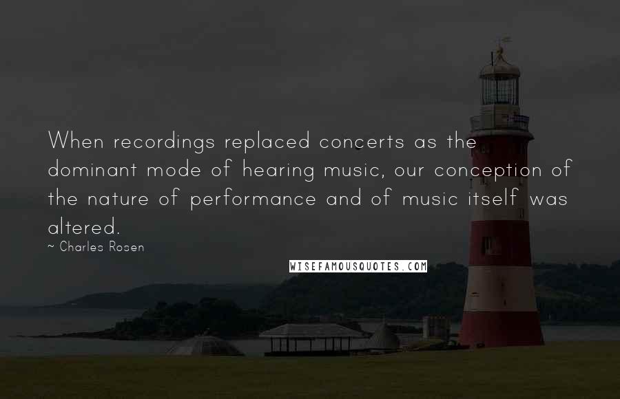 Charles Rosen Quotes: When recordings replaced concerts as the dominant mode of hearing music, our conception of the nature of performance and of music itself was altered.