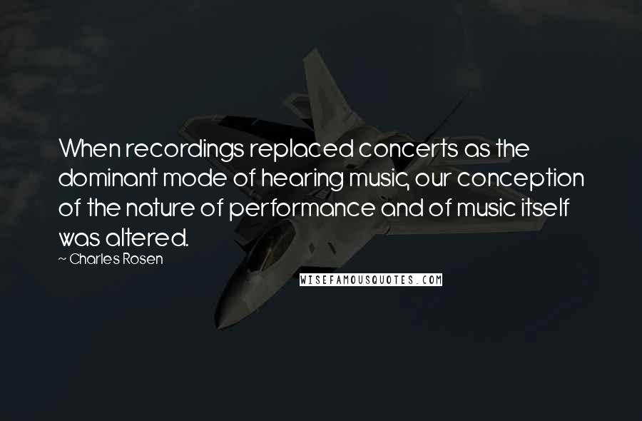 Charles Rosen Quotes: When recordings replaced concerts as the dominant mode of hearing music, our conception of the nature of performance and of music itself was altered.