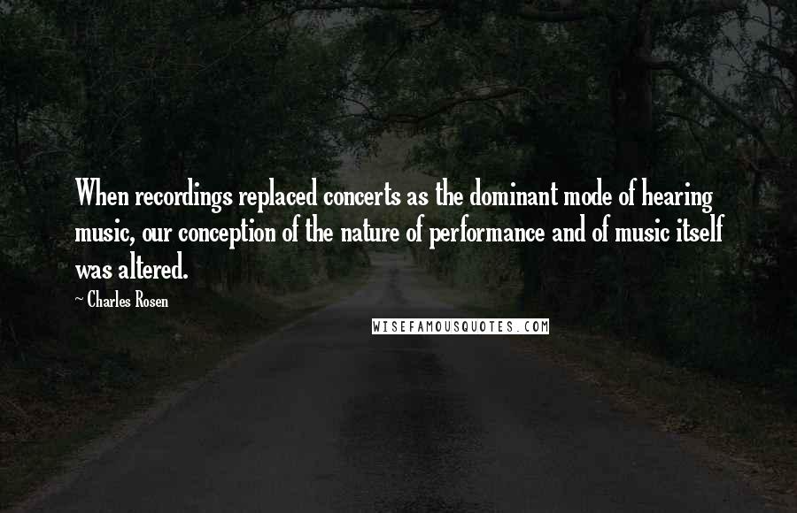 Charles Rosen Quotes: When recordings replaced concerts as the dominant mode of hearing music, our conception of the nature of performance and of music itself was altered.