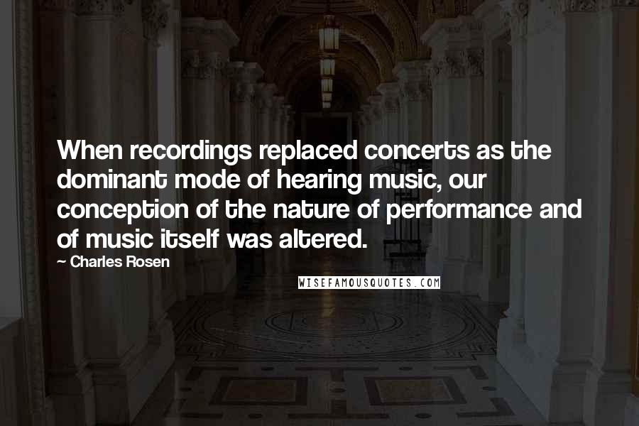 Charles Rosen Quotes: When recordings replaced concerts as the dominant mode of hearing music, our conception of the nature of performance and of music itself was altered.