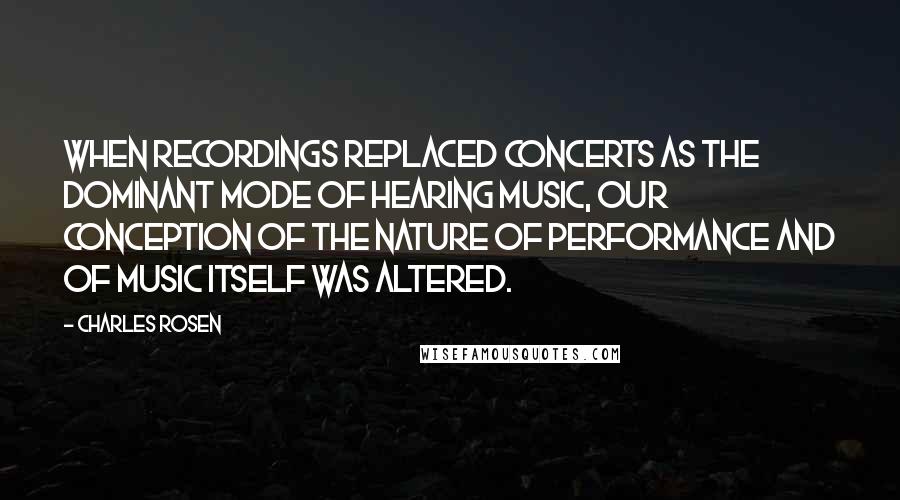 Charles Rosen Quotes: When recordings replaced concerts as the dominant mode of hearing music, our conception of the nature of performance and of music itself was altered.