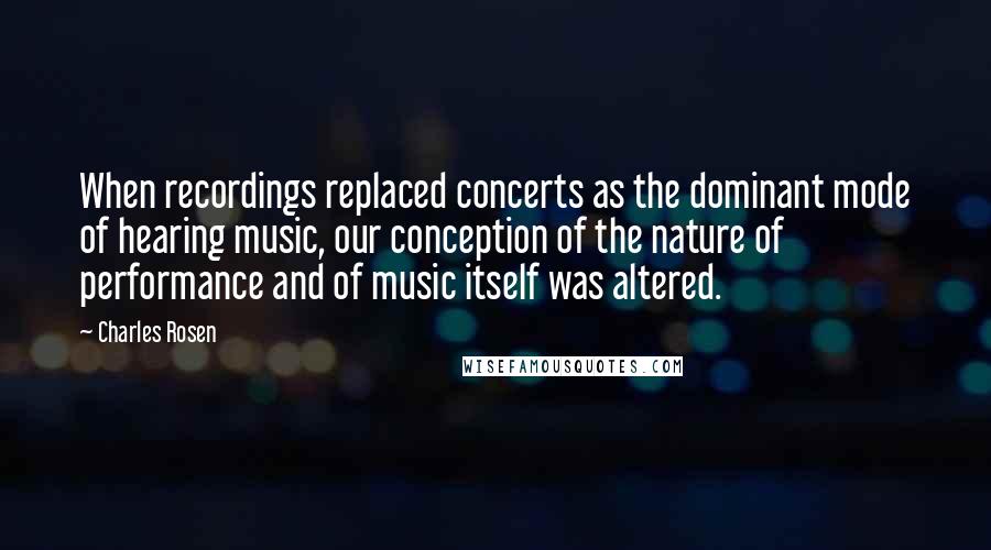 Charles Rosen Quotes: When recordings replaced concerts as the dominant mode of hearing music, our conception of the nature of performance and of music itself was altered.