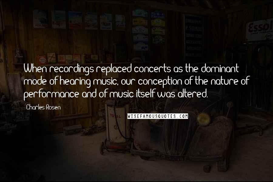 Charles Rosen Quotes: When recordings replaced concerts as the dominant mode of hearing music, our conception of the nature of performance and of music itself was altered.